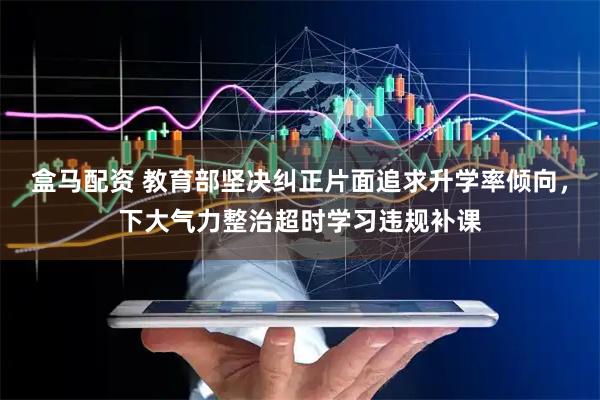 盒马配资 教育部坚决纠正片面追求升学率倾向，下大气力整治超时学习违规补课