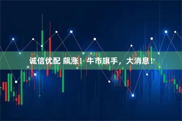 诚信优配 飙涨！牛市旗手，大消息！