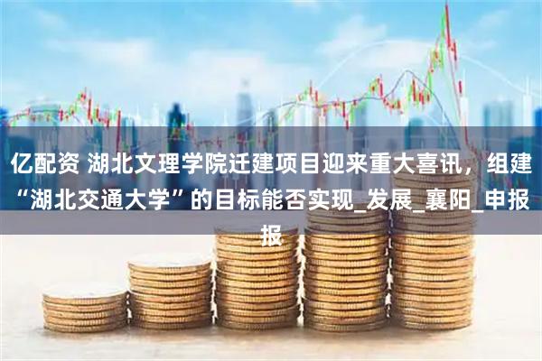 亿配资 湖北文理学院迁建项目迎来重大喜讯，组建“湖北交通大学”的目标能否实现_发展_襄阳_申报