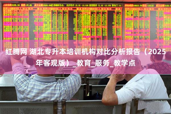 红腾网 湖北专升本培训机构对比分析报告（2025年客观版）_教育_服务_教学点