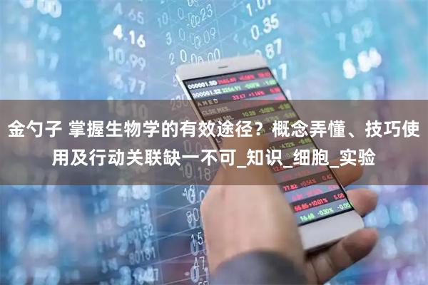 金勺子 掌握生物学的有效途径？概念弄懂、技巧使用及行动关联缺一不可_知识_细胞_实验