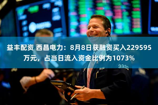 益丰配资 西昌电力：8月8日获融资买入229595万元，占当日流入资金比例为1073%