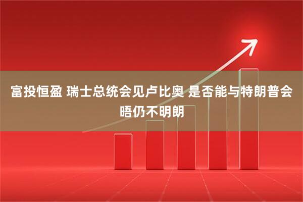 富投恒盈 瑞士总统会见卢比奥 是否能与特朗普会晤仍不明朗