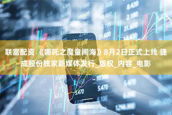 联富配资 《哪吒之魔童闹海》8月2日正式上线 捷成股份独家新媒体发行_版权_内容_电影