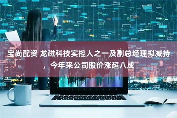 宝尚配资 龙磁科技实控人之一及副总经理拟减持，今年来公司股价涨超八成