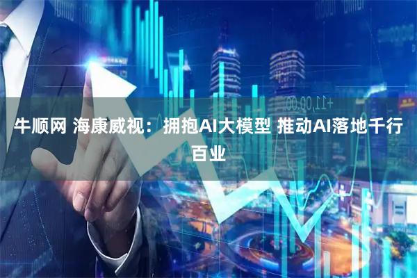 牛顺网 海康威视：拥抱AI大模型 推动AI落地千行百业