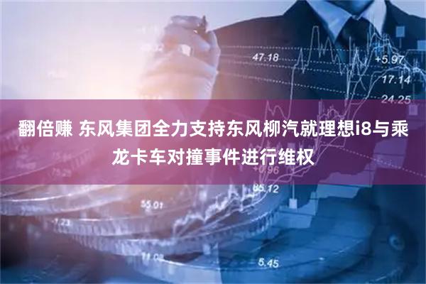 翻倍赚 东风集团全力支持东风柳汽就理想i8与乘龙卡车对撞事件进行维权