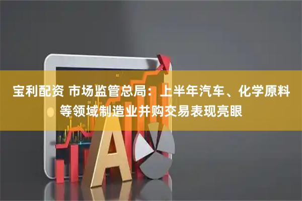 宝利配资 市场监管总局：上半年汽车、化学原料等领域制造业并购交易表现亮眼