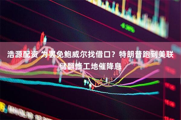 浩源配资 为罢免鲍威尔找借口？特朗普跑到美联储翻修工地催降息
