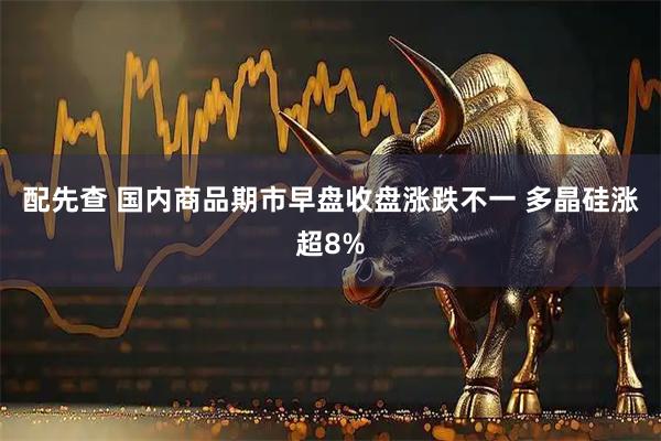 配先查 国内商品期市早盘收盘涨跌不一 多晶硅涨超8%