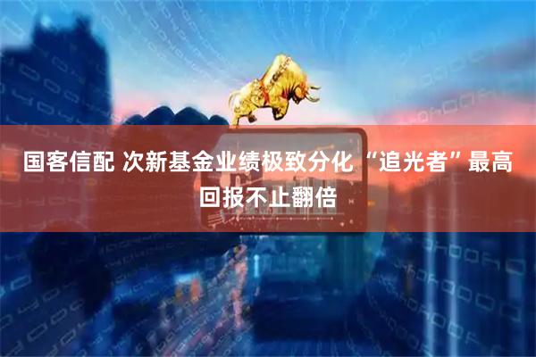 国客信配 次新基金业绩极致分化 “追光者”最高回报不止翻倍