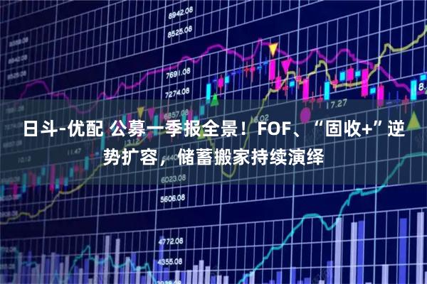 日斗-优配 公募一季报全景！FOF、“固收+”逆势扩容，储蓄搬家持续演绎