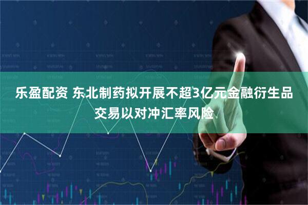乐盈配资 东北制药拟开展不超3亿元金融衍生品交易以对冲汇率风险