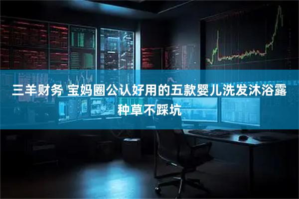 三羊财务 宝妈圈公认好用的五款婴儿洗发沐浴露种草不踩坑