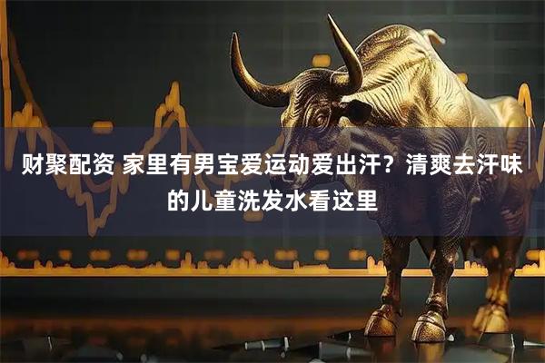 财聚配资 家里有男宝爱运动爱出汗？清爽去汗味的儿童洗发水看这里
